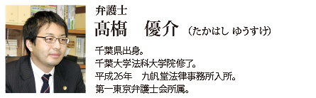 九帆堂法律事務所 弁護士 髙はし優介 Yuusuke Takahashi 千葉県出身。千葉大学法科大学院修了。平成26年九帆堂法律事務所入所。第一東京弁護士会所属。