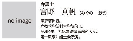 九帆堂法律事務所 宮野真帆 Maho Miyano 東京都出身。立教大学法科大学院修了。令和4年九帆堂法律事務所入所。第一東京弁護士会所属。